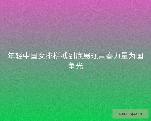 年轻中国女排拼搏到底展现青春力量为国争光